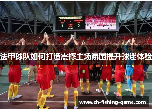 法甲球队如何打造震撼主场氛围提升球迷体验